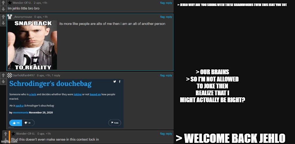 who the fuck are these two bruh XD | > JEHLO WHY ARE YOU SIDING WITH THESE BRAINWORMS TWIN THIS ISNT YOU TOT; > OUR BRAINS
> SO I'M NOT ALLOWED TO JOKE THEN REALIZE THAT I MIGHT ACTUALLY BE RIGHT? > WELCOME BACK JEHLO | made w/ Imgflip meme maker