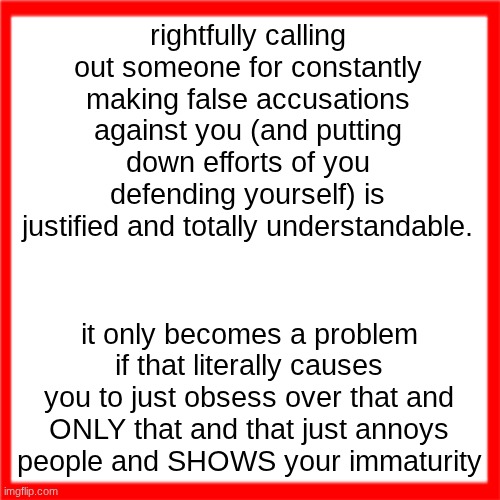 Red box | rightfully calling out someone for constantly making false accusations against you (and putting down efforts of you defending yourself) is justified and totally understandable. it only becomes a problem if that literally causes you to just obsess over that and ONLY that and that just annoys people and SHOWS your immaturity | image tagged in red box | made w/ Imgflip meme maker