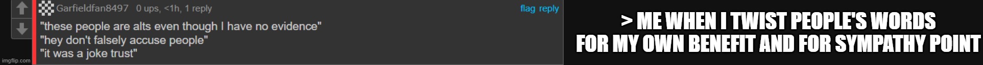 that is NOT what i meant twin, what i meant was I ORIGINALLY was joking, but now i'm sure you might actually be an alt. | > ME WHEN I TWIST PEOPLE'S WORDS FOR MY OWN BENEFIT AND FOR SYMPATHY POINT | made w/ Imgflip meme maker