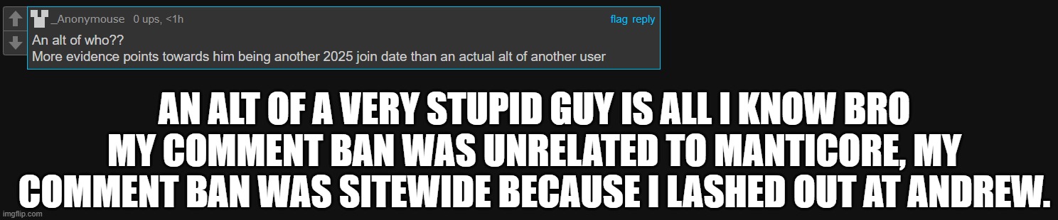 ion even wanna talk with these neanderthals bro </3 | AN ALT OF A VERY STUPID GUY IS ALL I KNOW BRO
MY COMMENT BAN WAS UNRELATED TO MANTICORE, MY COMMENT BAN WAS SITEWIDE BECAUSE I LASHED OUT AT ANDREW. | made w/ Imgflip meme maker