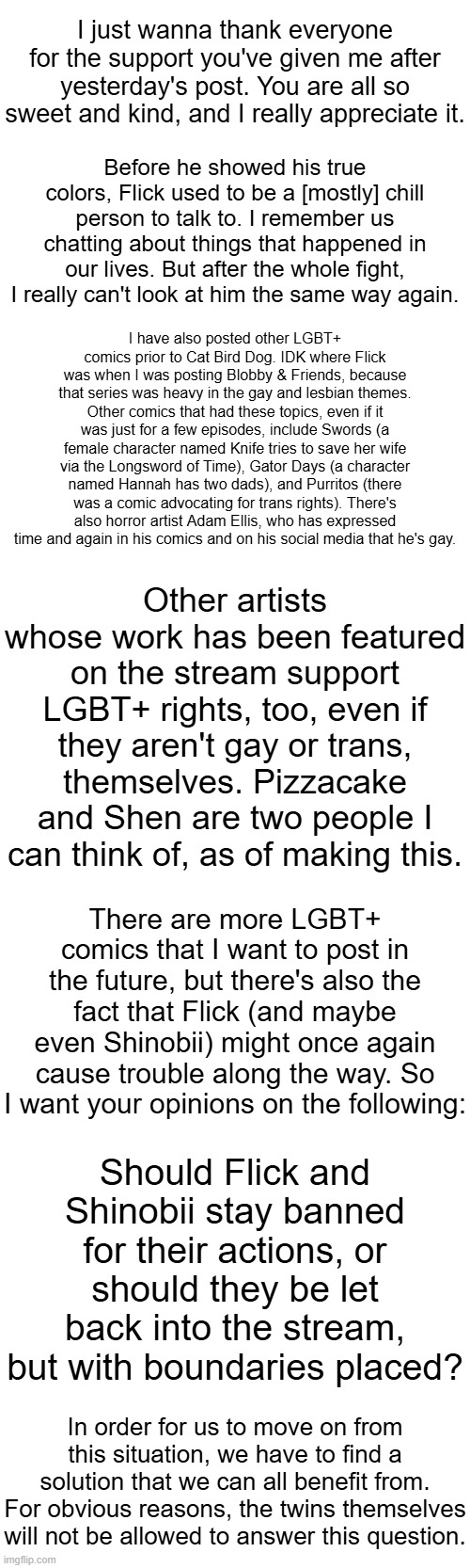 Thank you all for the feedback! | I just wanna thank everyone for the support you've given me after yesterday's post. You are all so sweet and kind, and I really appreciate it. Before he showed his true colors, Flick used to be a [mostly] chill person to talk to. I remember us chatting about things that happened in our lives. But after the whole fight, I really can't look at him the same way again. I have also posted other LGBT+ comics prior to Cat Bird Dog. IDK where Flick was when I was posting Blobby & Friends, because that series was heavy in the gay and lesbian themes. Other comics that had these topics, even if it was just for a few episodes, include Swords (a female character named Knife tries to save her wife via the Longsword of Time), Gator Days (a character named Hannah has two dads), and Purritos (there was a comic advocating for trans rights). There's also horror artist Adam Ellis, who has expressed time and again in his comics and on his social media that he's gay. Other artists whose work has been featured on the stream support LGBT+ rights, too, even if they aren't gay or trans, themselves. Pizzacake and Shen are two people I can think of, as of making this. There are more LGBT+ comics that I want to post in the future, but there's also the fact that Flick (and maybe even Shinobii) might once again cause trouble along the way. So I want your opinions on the following:; Should Flick and Shinobii stay banned for their actions, or should they be let back into the stream, but with boundaries placed? In order for us to move on from this situation, we have to find a solution that we can all benefit from. For obvious reasons, the twins themselves will not be allowed to answer this question. | made w/ Imgflip meme maker