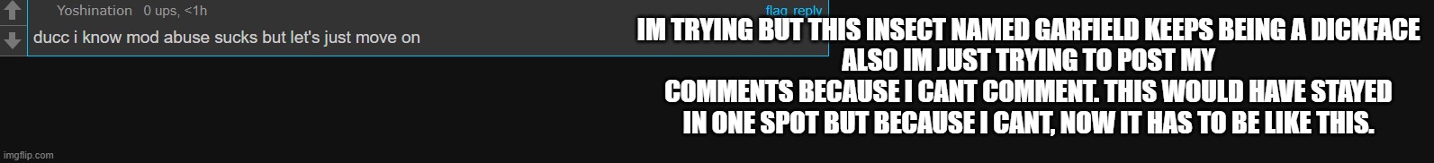 Im just gonna ignore this manticore alt named garfield | IM TRYING BUT THIS INSECT NAMED GARFIELD KEEPS BEING A DICKFACE
ALSO IM JUST TRYING TO POST MY COMMENTS BECAUSE I CANT COMMENT. THIS WOULD HAVE STAYED IN ONE SPOT BUT BECAUSE I CANT, NOW IT HAS TO BE LIKE THIS. | made w/ Imgflip meme maker