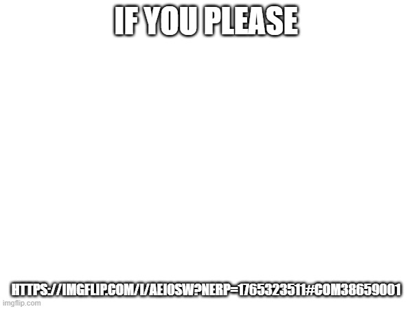 https://imgflip.com/i/aei0sw?nerp=1765323511#com38659001 | IF YOU PLEASE; HTTPS://IMGFLIP.COM/I/AEI0SW?NERP=1765323511#COM38659001 | image tagged in go upvote,memeplug,fun | made w/ Imgflip meme maker