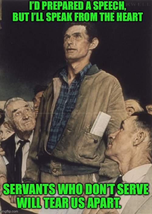 I’D PREPARED A SPEECH, BUT I’LL SPEAK FROM THE HEART; SERVANTS WHO DON’T SERVE WILL TEAR US APART. | image tagged in norman rockwell | made w/ Imgflip meme maker