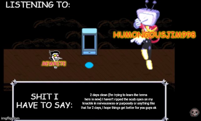 rewrite and bigjim annoucement temp | 2 days clean (I'm trying to learn the terms here in new) I haven't ripped the scab open on my knuckle in nervousness or purposely or anything like that for 2 days, I hope things get better for you guys ok | image tagged in rewrite and bigjim annoucement temp | made w/ Imgflip meme maker