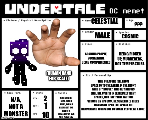 NEW OC, AND PROBABLY THE SMALLEST: MEET CELESTIAL. | CELESTIAL; ??? MALE; COSMIC; SCARING PEOPLE, SOCIALIZING, BEING COMPLIMENTED; BEING PICKED UP, MURDERERS, HOT TEMPERATURE. (HUMAN HAND FOR SCALE); THIS CREATURE FELL FROM SPACE ONTO THE EARTH, IN THE FRONT YARD OF "HOUSE". THIS GUY KNOWS ENGLISH, CAN FIT IN EXTREMELY TIGHT SPACES, BUT ISN'T VERY FAST OR STRONG ON HIS OWN. HE SOMETIMES HIDES IN A SMALL SPOT LIKE A VASE OR DRAWER AND JUMPS OUT TO SCARE PEOPLE AS A JOKE. N/A, NOT A MONSTER; 2; SUMMONING MINI-BLACK HOLES, WHICH ARE ABOUT THE SIZE OF A HUMAN HEAD AND PULL THINGS IN. 1; 10 | image tagged in undertale oc template | made w/ Imgflip meme maker
