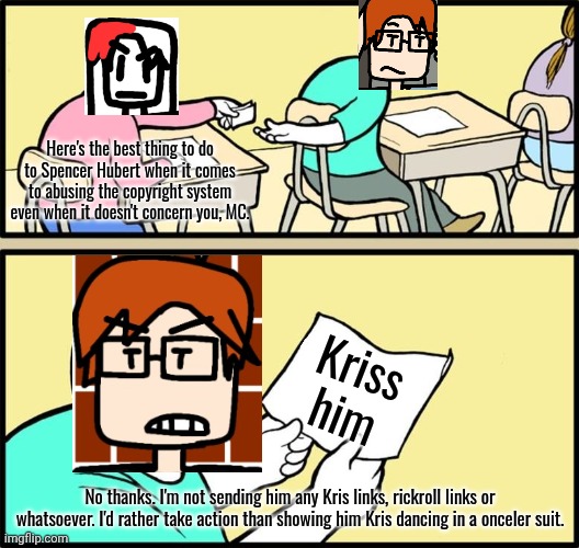 Some girl wanted MC to kriss Spencer Hubert but MC doesn't want to. He'd rather take action. | Here's the best thing to do to Spencer Hubert when it comes to abusing the copyright system even when it doesn't concern you, MC. Kriss him; No thanks. I'm not sending him any Kris links, rickroll links or whatsoever. I'd rather take action than showing him Kris dancing in a onceler suit. | image tagged in note passing,mc,spencer hubert,incident,moscovio may,krissed | made w/ Imgflip meme maker