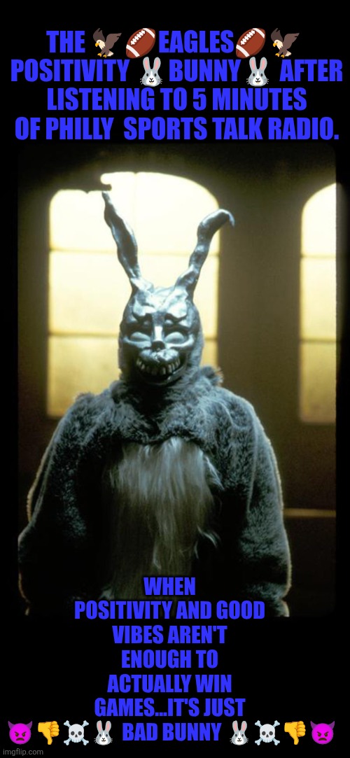 When the Eagles Positivity bunny turns into Bad Bunny | THE 🦅🏈EAGLES🏈🦅  POSITIVITY 🐰BUNNY🐰 AFTER LISTENING TO 5 MINUTES OF PHILLY  SPORTS TALK RADIO. WHEN POSITIVITY AND GOOD VIBES AREN'T ENOUGH TO ACTUALLY WIN GAMES...IT'S JUST

 👿👎☠️🐰 BAD BUNNY 🐰☠️👎👿 | image tagged in philadelphia eagles,bad bunny,philly,nfl football | made w/ Imgflip meme maker