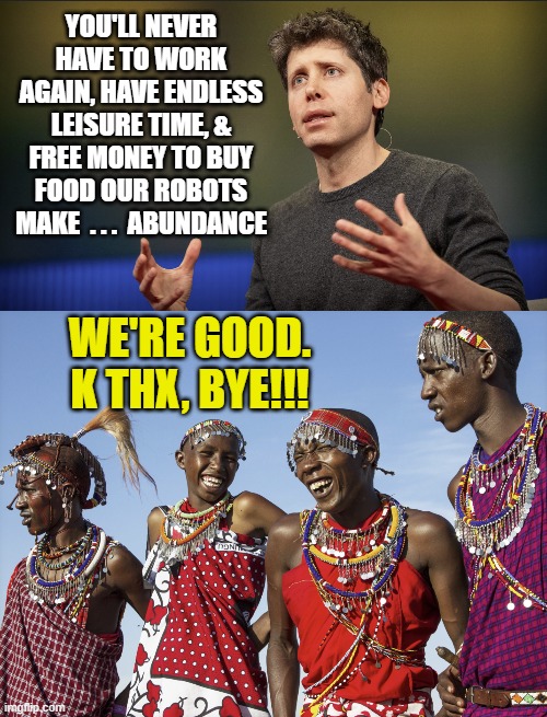 AI Abundantly FOS | YOU'LL NEVER HAVE TO WORK AGAIN, HAVE ENDLESS LEISURE TIME, & FREE MONEY TO BUY FOOD OUR ROBOTS MAKE  . . .  ABUNDANCE; WE'RE GOOD.
K THX, BYE!!! | image tagged in sam altman openai,african tribe laughing | made w/ Imgflip meme maker