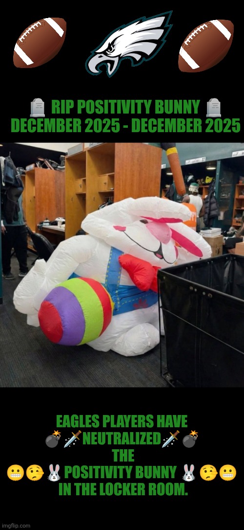 Philly fans took care of Eagles positivity bunny | 🪦 RIP POSITIVITY BUNNY 🪦
DECEMBER 2025 - DECEMBER 2025; EAGLES PLAYERS HAVE
💣🗡NEUTRALIZED🗡💣  THE 😬🤥🐰POSITIVITY BUNNY 🐰🤥😬
 IN THE LOCKER ROOM. | image tagged in philadelphia eagles,philly,nfl football | made w/ Imgflip meme maker