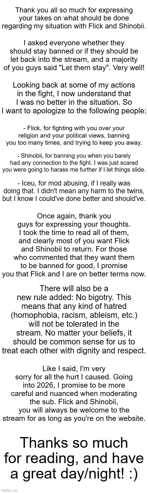 Thank you all so much for expressing your takes on what should be done regarding my situation with Flick and Shinobii. I asked everyone whether they should stay banned or if they should be let back into the stream, and a majority of you guys said "Let them stay". Very well! Looking back at some of my actions in the fight, I now understand that I was no better in the situation. So I want to apologize to the following people:; - Flick, for fighting with you over your religion and your political views, banning you too many times, and trying to keep you away. - Shinobii, for banning you when you barely had any connection to the fight. I was just scared you were going to harass me further if I let things slide. - Iceu, for mod abusing, if I really was doing that. I didn't mean any harm to the twins, but I know I could've done better and should've. Once again, thank you guys for expressing your thoughts. I took the time to read all of them, and clearly most of you want Flick and Shinobii to return. For those who commented that they want them to be banned for good, I promise you that Flick and I are on better terms now. There will also be a new rule added: No bigotry. This means that any kind of hatred (homophobia, racism, ableism, etc.) will not be tolerated in the stream. No matter your beliefs, it should be common sense for us to treat each other with dignity and respect. Like I said, I'm very sorry for all the hurt I caused. Going into 2026, I promise to be more careful and nuanced when moderating the sub. Flick and Shinobii, you will always be welcome to the stream for as long as you're on the website. Thanks so much for reading, and have a great day/night! :) | made w/ Imgflip meme maker