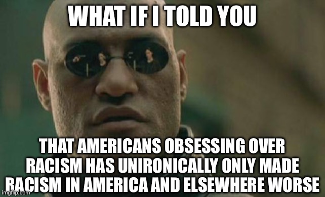 Matrix Morpheus Meme | WHAT IF I TOLD YOU; THAT AMERICANS OBSESSING OVER RACISM HAS UNIRONICALLY ONLY MADE RACISM IN AMERICA AND ELSEWHERE WORSE | image tagged in memes,matrix morpheus | made w/ Imgflip meme maker