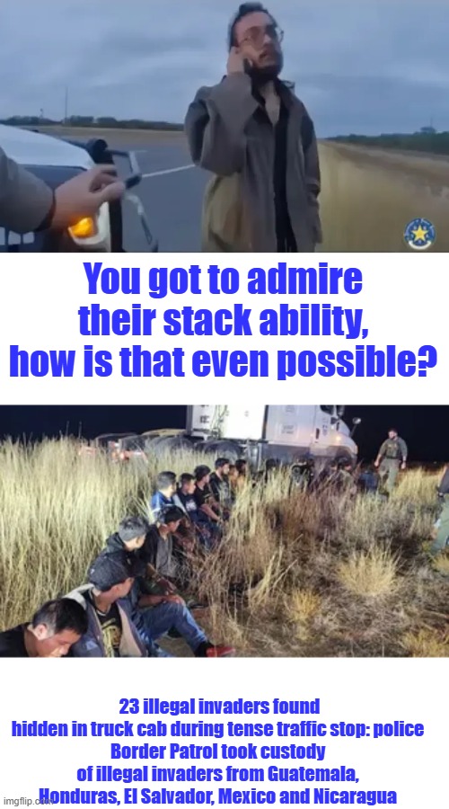 DEMS will not stop until US is destroyed. | You got to admire their stack ability, how is that even possible? 23 illegal invaders found hidden in truck cab during tense traffic stop: police
Border Patrol took custody of illegal invaders from Guatemala, Honduras, El Salvador, Mexico and Nicaragua | made w/ Imgflip meme maker