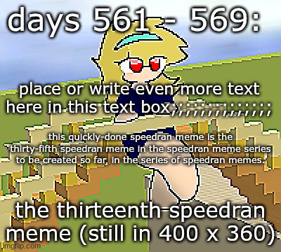 Days 561 - 569: still has four times the pixels | days 561 - 569:; place or write even more text here in this text box;;;;;;;;;;;;;;; this quickly-done speedran meme is the thirty-fifth speedran meme in the speedran meme series to be created so far, in the series of speedran memes. the thirteenth speedran meme (still in 400 x 360) | image tagged in nice,stuff,funny | made w/ Imgflip meme maker