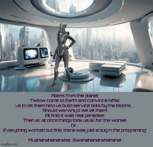 Botctha | Aliens from the planet Twilow come to Earth and convince/offer, us to let them help us build service bots by the billions....
﻿Should we/why'd we let them!
﻿At first it was real paradise!
﻿Then all at once things took us all for the worse!
﻿Or...
﻿Everything worked out fine, there was just a bug in the programing!
﻿
﻿Muahahahahahaha!  Bwahahahahahahaha! | image tagged in botctha,planet of the bots,twilow zone,muskbot,maga mistake,robonheads | made w/ Imgflip meme maker