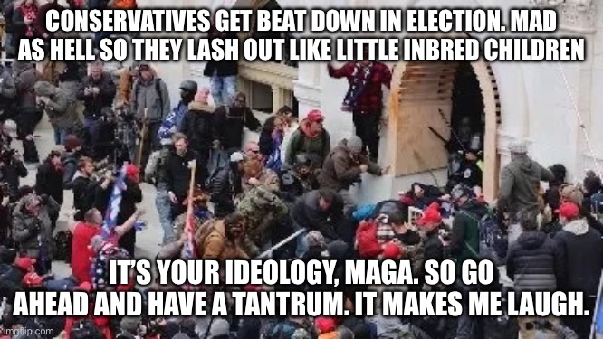 MAGA riot | CONSERVATIVES GET BEAT DOWN IN ELECTION. MAD AS HELL SO THEY LASH OUT LIKE LITTLE INBRED CHILDREN IT’S YOUR IDEOLOGY, MAGA. SO GO AHEAD AND  | image tagged in maga riot | made w/ Imgflip meme maker
