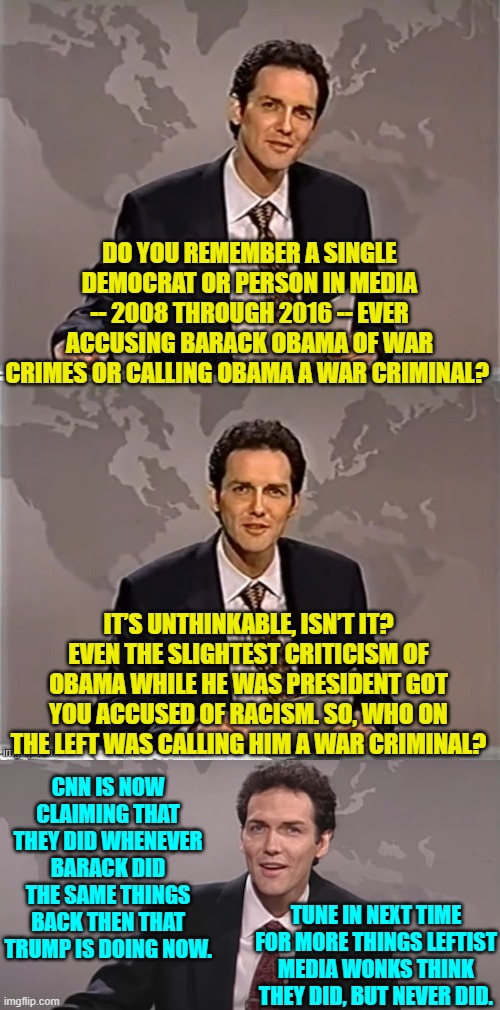 These people suffering hallucinations are the ones telling YOU what to think. | DO YOU REMEMBER A SINGLE DEMOCRAT OR PERSON IN MEDIA -- 2008 THROUGH 2016 -- EVER ACCUSING BARACK OBAMA OF WAR CRIMES OR CALLING OBAMA A WAR CRIMINAL? IT’S UNTHINKABLE, ISN’T IT? EVEN THE SLIGHTEST CRITICISM OF OBAMA WHILE HE WAS PRESIDENT GOT YOU ACCUSED OF RACISM. SO, WHO ON THE LEFT WAS CALLING HIM A WAR CRIMINAL? CNN IS NOW CLAIMING THAT THEY DID WHENEVER BARACK DID THE SAME THINGS BACK THEN THAT TRUMP IS DOING NOW. TUNE IN NEXT TIME FOR MORE THINGS LEFTIST MEDIA WONKS THINK THEY DID, BUT NEVER DID. | image tagged in weekend update with norm | made w/ Imgflip meme maker