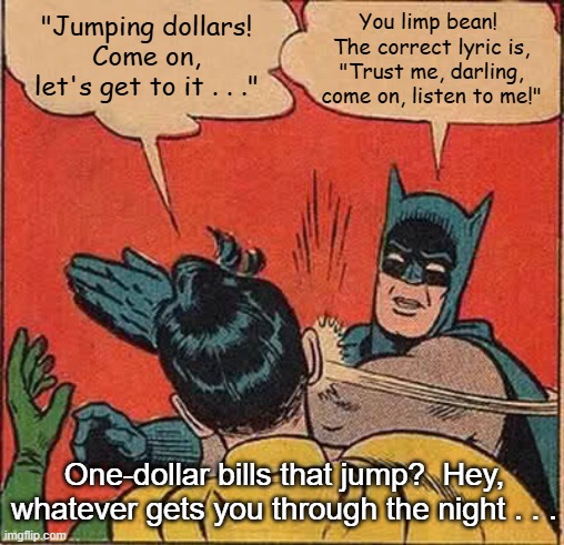 Batman Slapping Robin Whatever Gets You Through the Night | You limp bean!  The correct lyric is, "Trust me, darling, come on, listen to me!"; "Jumping dollars! Come on, let's get to it . . ."; One-dollar bills that jump?  Hey, whatever gets you through the night . . . | image tagged in memes,batman slapping robin,whatever gets you through the night,john lennon,elton john | made w/ Imgflip meme maker