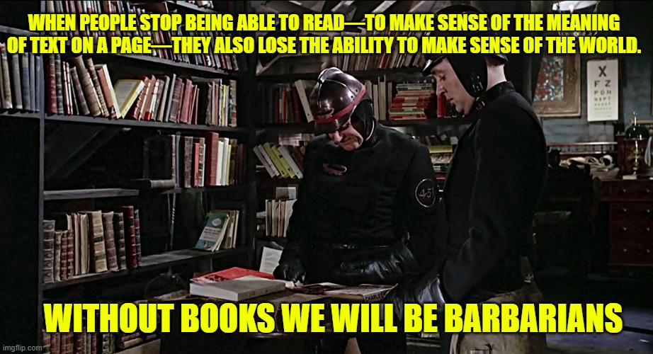Without Books, we'll be barbarians | WHEN PEOPLE STOP BEING ABLE TO READ—TO MAKE SENSE OF THE MEANING OF TEXT ON A PAGE—THEY ALSO LOSE THE ABILITY TO MAKE SENSE OF THE WORLD. WITHOUT BOOKS WE WILL BE BARBARIANS | image tagged in books,reading,society,culture,western civilization,education | made w/ Imgflip meme maker