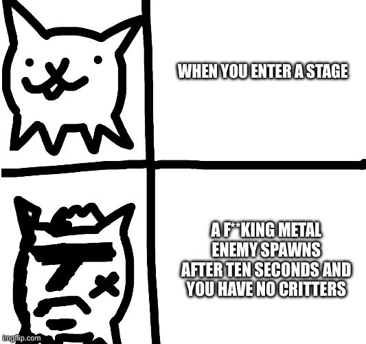 Battle cats meme | WHEN YOU ENTER A STAGE; A F**KING METAL ENEMY SPAWNS AFTER TEN SECONDS AND YOU HAVE NO CRITTERS | image tagged in annoying,battle cats | made w/ Imgflip meme maker