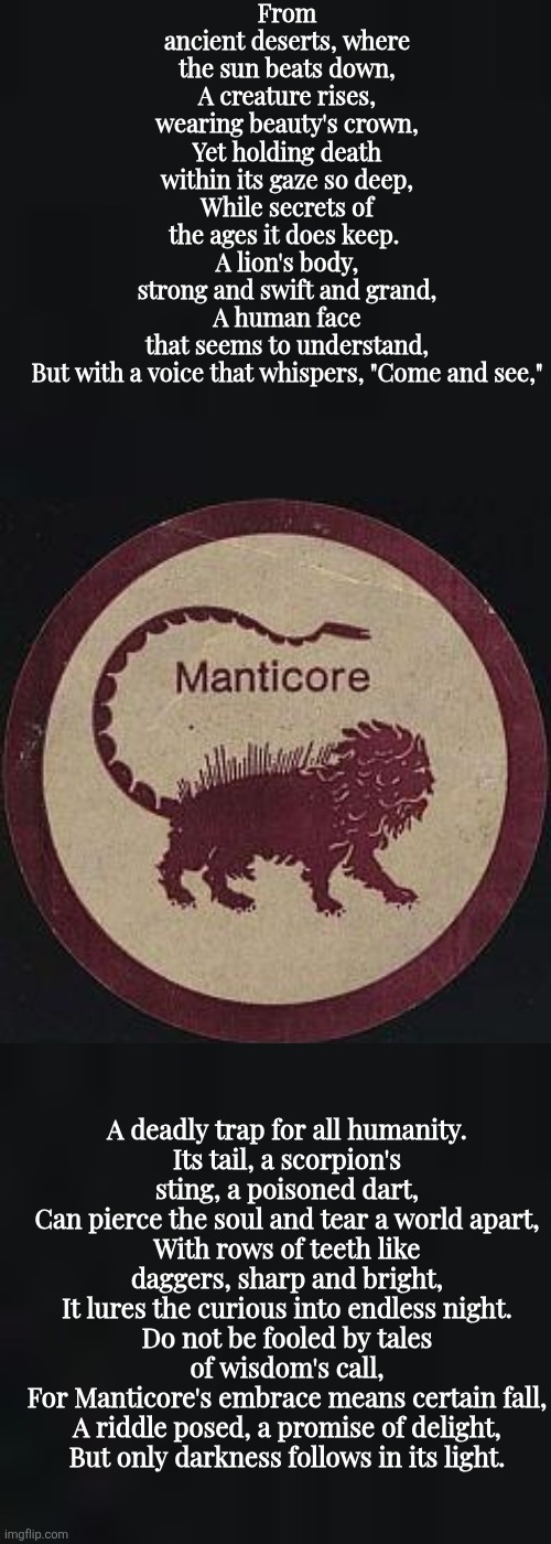 From ancient deserts, where the sun beats down,
A creature rises, wearing beauty's crown,
Yet holding death within its gaze so deep,
While secrets of the ages it does keep. 
A lion's body, strong and swift and grand,
A human face that seems to understand,
But with a voice that whispers, "Come and see,"; A deadly trap for all humanity.
Its tail, a scorpion's sting, a poisoned dart,
Can pierce the soul and tear a world apart,
With rows of teeth like daggers, sharp and bright,
It lures the curious into endless night.
Do not be fooled by tales of wisdom's call,
For Manticore's embrace means certain fall,
A riddle posed, a promise of delight,
But only darkness follows in its light. | made w/ Imgflip meme maker