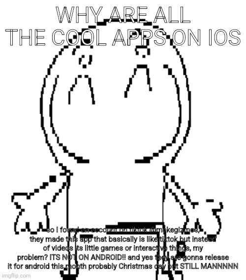 excuse for a new "announcement" temp | WHY ARE ALL THE COOL APPS ON IOS; so I found an account on tiktok @makegizmos, they made this app that basically is like tiktok but instead of videos its little games or interactive things, my problem? ITS NOT ON ANDROID!! and yes they are gonna release it for android this month probably Christmas day but STILL MANNNNN | image tagged in excuse for a new announcement temp | made w/ Imgflip meme maker