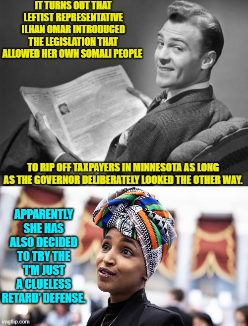 You go girrrrrrrl! | IT TURNS OUT THAT LEFTIST REPRESENTATIVE ILHAN OMAR INTRODUCED THE LEGISLATION THAT ALLOWED HER OWN SOMALI PEOPLE; TO RIP OFF TAXPAYERS IN MINNESOTA AS LONG AS THE GOVERNOR DELIBERATELY LOOKED THE OTHER WAY. APPARENTLY SHE HAS ALSO DECIDED TO TRY THE 'I'M JUST A CLUELESS RETARD' DEFENSE. | image tagged in 50's newspaper | made w/ Imgflip meme maker