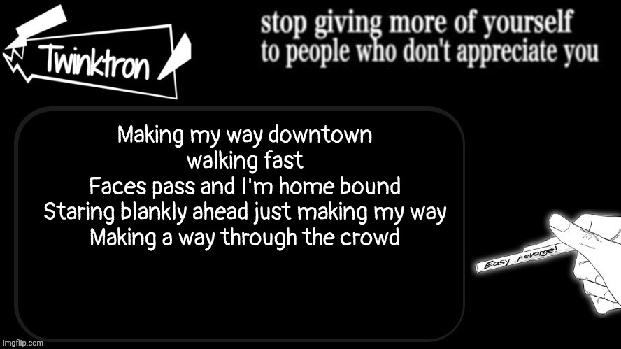 Twinktron announcement template | Making my way downtown walking fast
Faces pass and I'm home bound
Staring blankly ahead just making my way
Making a way through the crowd | image tagged in twinktron announcement template | made w/ Imgflip meme maker