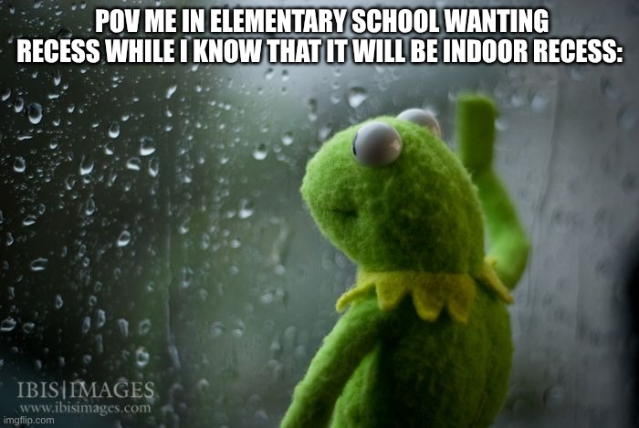 sad Kermit | POV ME IN ELEMENTARY SCHOOL WANTING RECESS WHILE I KNOW THAT IT WILL BE INDOOR RECESS: | image tagged in kermit window | made w/ Imgflip meme maker