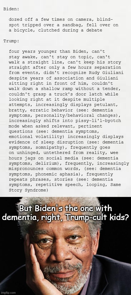 “We have a, you know, dead head, fed… fed hair — I mean, this guy — the head of the Federal Reserve, is a stiff.” | Biden:
 
  dozed off a few times on camera, blind-
  spot tripped over a sandbag, fell over on
  a bicycle, clutched during a debate
 
Trump:
 
  four years younger than Biden, can't
  stay awake, can't stay on topic, can't
  walk a straight line, can't keep his story
  straight after only a few hours separation
  from events, didn't recognize Rudy Giuliani
  despite years of association and Giuliani
  sitting right in front of him, couldn't
  walk down a shallow ramp without a tender,
  couldn't grasp a truck's door latch while
  looking right at it despite multiple
  attempts, increasingly displays petulant,
  bratty, erratic behavior (see: dementia
  symptoms, personality/behavioral changes),
  increasingly shifts into pissy-li'l-byotch
  mode when asked relevant, pertinent
  questions (see: dementia symptoms,
  emotional volatility) increasingly displays
  evidence of sleep disruption (see: dementia
  symptoms, somnipathy), frequently goes
  on unhinged, untethered from reality, wee
  hours jags on social media (see: dementia
  symptoms, delirium), frequently, increasingly
  mispronounces common words, (see: dementia
  symptoms, phonemic aphasia), frequently
  repeats phrases, stories (see: dementia
  symptoms, repetitive speech, looping, Same
  Story Syndrome); But Biden's the one with
dementia, right, Trump-cult kids? | image tagged in trump unfit unqualified dangerous,dementia,patient,it's really starting to show | made w/ Imgflip meme maker