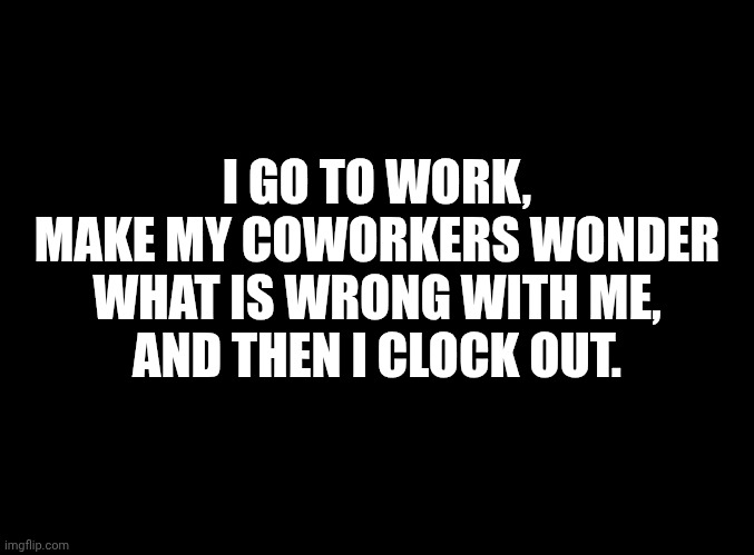 blank black | I GO TO WORK,
MAKE MY COWORKERS WONDER
WHAT IS WRONG WITH ME,
AND THEN I CLOCK OUT. | image tagged in blank black | made w/ Imgflip meme maker