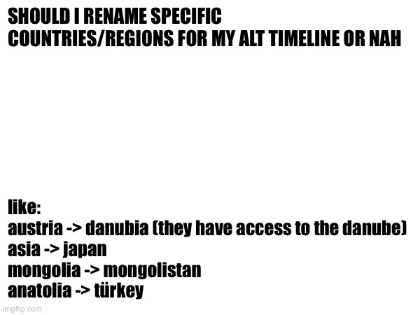 SHOULD I RENAME SPECIFIC COUNTRIES/REGIONS FOR MY ALT TIMELINE OR NAH; like:
austria -> danubia (they have access to the danube)
asia -> japan
mongolia -> mongolistan 
anatolia -> türkey | made w/ Imgflip meme maker