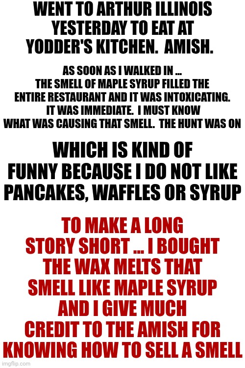 It Is Spelled, "Yoder's" Kitchen, Not "Yodder's" Kitchen But I'm not going To Redo The Meme.  Ugh | WENT TO ARTHUR ILLINOIS YESTERDAY TO EAT AT YODDER'S KITCHEN.  AMISH. AS SOON AS I WALKED IN ... THE SMELL OF MAPLE SYRUP FILLED THE ENTIRE RESTAURANT AND IT WAS INTOXICATING.  IT WAS IMMEDIATE.  I MUST KNOW WHAT WAS CAUSING THAT SMELL.  THE HUNT WAS ON; WHICH IS KIND OF FUNNY BECAUSE I DO NOT LIKE PANCAKES, WAFFLES OR SYRUP; TO MAKE A LONG STORY SHORT ... I BOUGHT THE WAX MELTS THAT SMELL LIKE MAPLE SYRUP AND I GIVE MUCH CREDIT TO THE AMISH FOR KNOWING HOW TO SELL A SMELL | image tagged in memes,amish,food,smells,yummy,spelling error | made w/ Imgflip meme maker