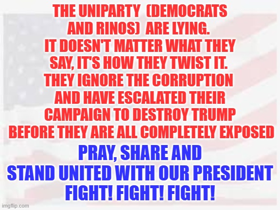 stand with president Trump | THE UNIPARTY  (DEMOCRATS AND RINOS)  ARE LYING. 
IT DOESN'T MATTER WHAT THEY SAY, IT'S HOW THEY TWIST IT. 
THEY IGNORE THE CORRUPTION 
AND HAVE ESCALATED THEIR CAMPAIGN TO DESTROY TRUMP
 BEFORE THEY ARE ALL COMPLETELY EXPOSED; PRAY, SHARE AND STAND UNITED WITH OUR PRESIDENT
FIGHT! FIGHT! FIGHT! | made w/ Imgflip meme maker
