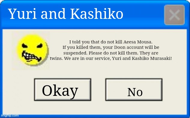 Yuri and Kashiko | Yuri and Kashiko; I told you that do not kill Aeesa Mousa. If you killed them, your Doon account will be suspended. Please do not kill them. They are twins. We are in our service, Yuri and Kashiko Murasaki! Okay; No | image tagged in windows error message | made w/ Imgflip meme maker