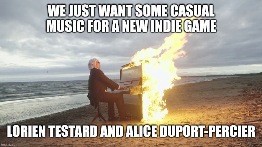 piano in fire | WE JUST WANT SOME CASUAL MUSIC FOR A NEW INDIE GAME; LORIEN TESTARD AND ALICE DUPORT-PERCIER | image tagged in piano in fire | made w/ Imgflip meme maker