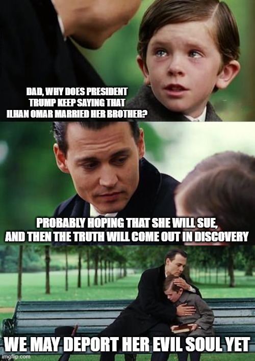Finding Neverland | DAD, WHY DOES PRESIDENT TRUMP KEEP SAYING THAT ILHAN OMAR MARRIED HER BROTHER? PROBABLY HOPING THAT SHE WILL SUE, AND THEN THE TRUTH WILL COME OUT IN DISCOVERY; WE MAY DEPORT HER EVIL SOUL YET | image tagged in memes,finding neverland | made w/ Imgflip meme maker