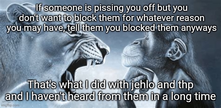 German shepherd yells at pondering gorilla | If someone is pissing you off but you don't want to block them for whatever reason you may have, tell them you blocked them anyways; That's what I did with jehlo and thp and I haven't heard from them in a long time | image tagged in tiger yell at pondering monkey | made w/ Imgflip meme maker