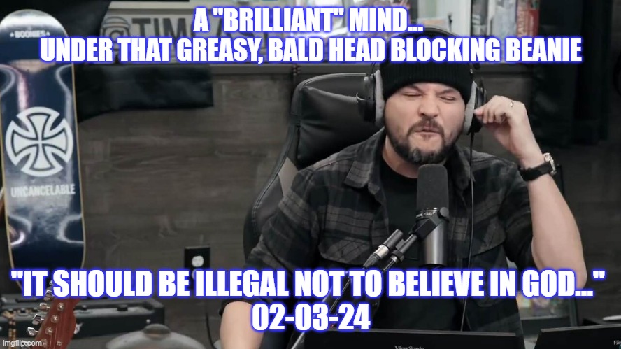 Beanie Energy | A "BRILLIANT" MIND... 
UNDER THAT GREASY, BALD HEAD BLOCKING BEANIE; "IT SHOULD BE ILLEGAL NOT TO BELIEVE IN GOD..." 
02-03-24 | image tagged in politics | made w/ Imgflip meme maker