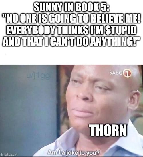 am I a joke to you | SUNNY IN BOOK 5:
"NO ONE IS GOING TO BELIEVE ME! EVERYBODY THINKS I'M STUPID AND THAT I CAN'T DO ANYTHING!"; THORN | image tagged in am i a joke to you | made w/ Imgflip meme maker