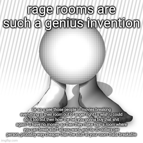 orbtoecreaturethingyidk | rage rooms are such a genius invention; ok so u see those people in movies breaking everything in their room out of anger right? u wish u could do it too but then how the hell you gonna buy that shit again? u have no money, so then they make this: a room where you can break stuff all you want, and its 30 dollars per person, probably way cheaper than the stuff at your room thats breakable | image tagged in orbtoecreaturethingyidk | made w/ Imgflip meme maker