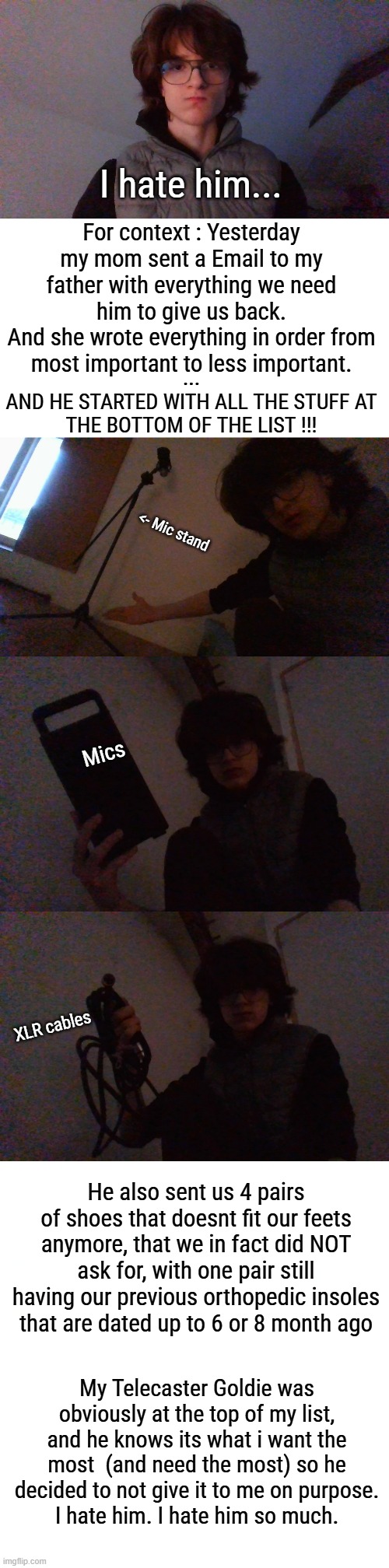 This fucking Asshole | I hate him... For context : Yesterday my mom sent a Email to my father with everything we need him to give us back.
And she wrote everything in order from most important to less important. ...
AND HE STARTED WITH ALL THE STUFF AT THE BOTTOM OF THE LIST !!! <- Mic stand; Mics; XLR cables; He also sent us 4 pairs of shoes that doesnt fit our feets anymore, that we in fact did NOT ask for, with one pair still having our previous orthopedic insoles that are dated up to 6 or 8 month ago; My Telecaster Goldie was obviously at the top of my list, and he knows its what i want the most  (and need the most) so he decided to not give it to me on purpose.
I hate him. I hate him so much. | made w/ Imgflip meme maker