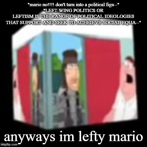 Solid snake family gay | "mario no!!!! don't turn into a political figu--"
"LEFT-WING POLITICS OR LEFTISM IS THE RANGE OF POLITICAL IDEOLOGIES THAT SUPPORT AND SEEK TO ACHEIEVE SOCIAL EQUA--"; anyways im lefty mario | image tagged in solid snake family gay | made w/ Imgflip meme maker