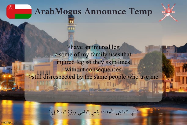 ArabMogus Omani Announce Temp V2 | >have an injured leg
>some of my family uses that injured leg so they skip lines without consequences
>still disrespected by the same people who use me | image tagged in arabmogus omani announce temp v2 | made w/ Imgflip meme maker