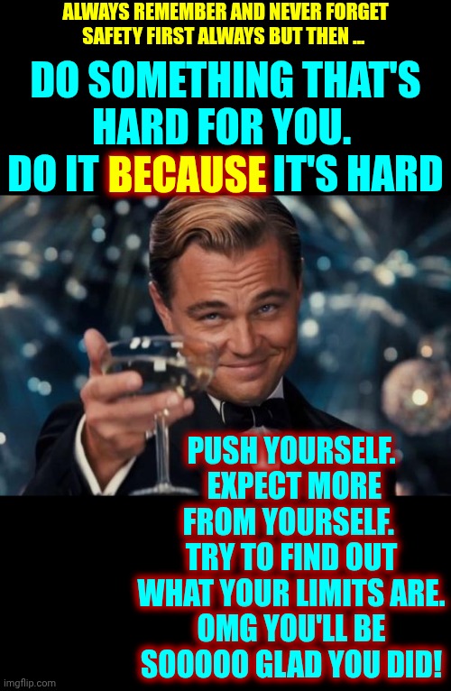 Be ALL That You CAN Be No Matter What That Is.  Just Do It!  NEVER EVER GIVE UP ON YOURSELF! | ALWAYS REMEMBER AND NEVER FORGET
SAFETY FIRST ALWAYS BUT THEN ... DO SOMETHING THAT'S HARD FOR YOU.  DO IT BECAUSE IT'S HARD; BECAUSE; PUSH YOURSELF.  EXPECT MORE FROM YOURSELF.  TRY TO FIND OUT WHAT YOUR LIMITS ARE.
OMG YOU'LL BE SOOOOO GLAD YOU DID! | image tagged in memes,leonardo dicaprio cheers,it's up to you,no one is going to save you,just do it,challenge yourself to better yourself | made w/ Imgflip meme maker