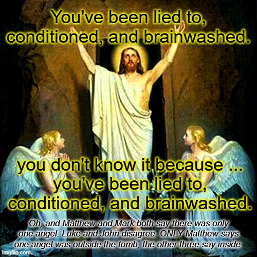 All FOUR gospels disagree on who was there, where they were, how many, when it happened. Its a TRAIN WRECK! | You've been lied to, conditioned, and brainwashed. you don't know it because ...
you've been lied to, conditioned, and brainwashed. Oh, and Matthew and Mark both say there was only one angel. Luke and John disagree. ONLY Matthew says one angel was outside the tomb, the other three say inside. | image tagged in jesus resurrection easter,atheist,jesus never existed | made w/ Imgflip meme maker