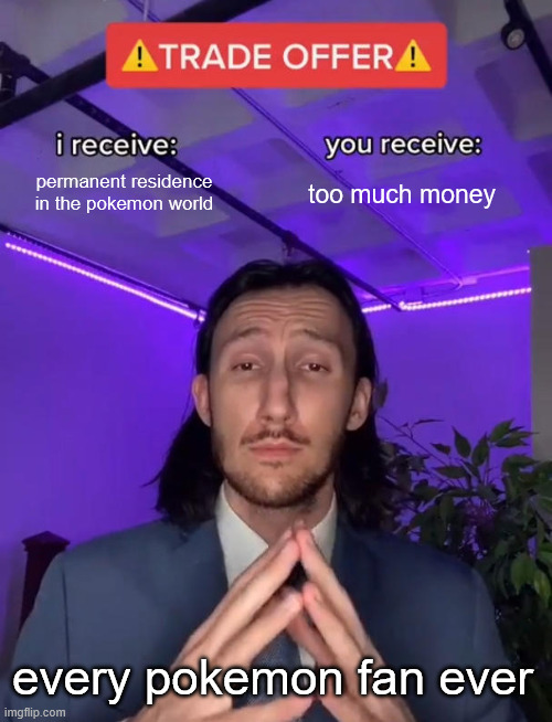 Trade Offer | permanent residence in the pokemon world; too much money; every pokemon fan ever | image tagged in trade offer | made w/ Imgflip meme maker