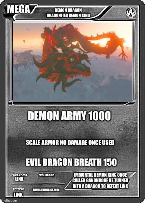Blank Pokemon Card | MEGA; DEMON DRAGON
DRAGONFIED DEMON KING; DEMON ARMY 1000; SCALE ARMOR NO DAMAGE ONCE USED; EVIL DRAGON BREATH 150; IMMORTAL DEMON KING ONCE CALLED GANONDORF HE TURNED INTO A DRAGON TO DEFEAT LINK; LINK; ILLUSS.FREDERICKROSE; LINK | image tagged in blank pokemon card | made w/ Imgflip meme maker