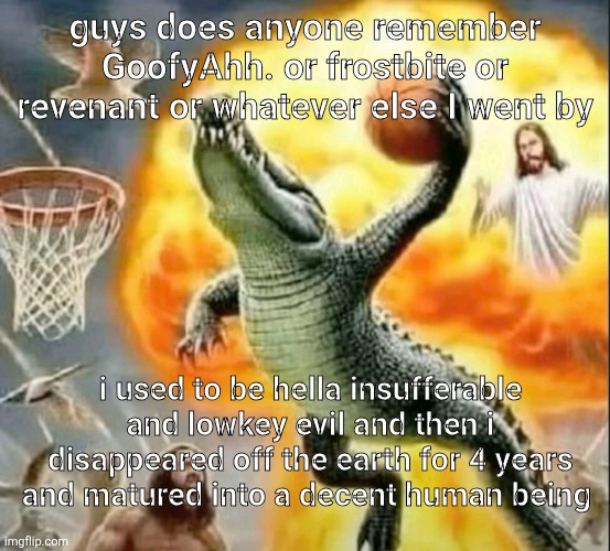 hji guys | guys does anyone remember GoofyAhh. or frostbite or revenant or whatever else I went by; i used to be hella insufferable and lowkey evil and then i disappeared off the earth for 4 years and matured into a decent human being | image tagged in fart | made w/ Imgflip meme maker