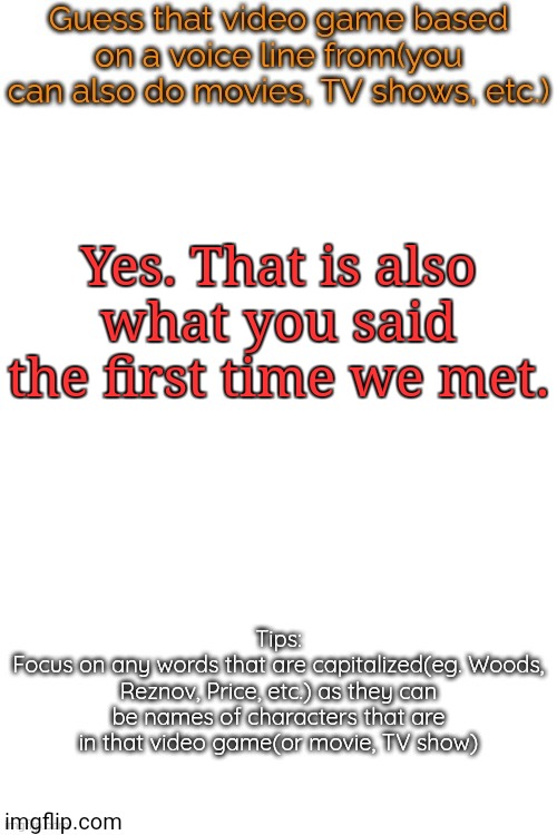 This is essentially impossible to get, but only if you haven't played the game this quote's from. | Yes. That is also what you said the first time we met. | image tagged in guess that video game based on a voice line from it | made w/ Imgflip meme maker